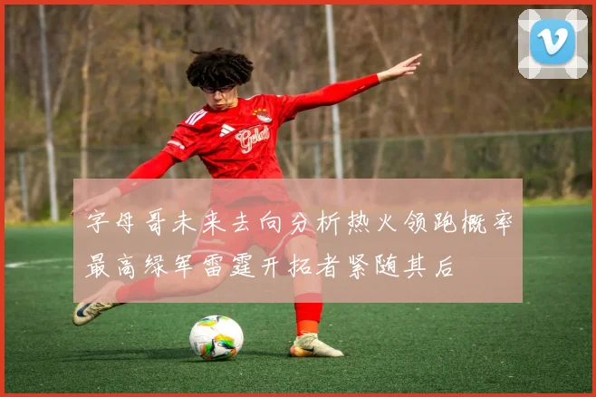 字母哥未来去向分析热火领跑概率最高绿军雷霆开拓者紧随其后
