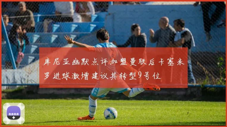 库尼亚幽默点评加盟曼联后卡塞米罗进球激增建议其转型9号位