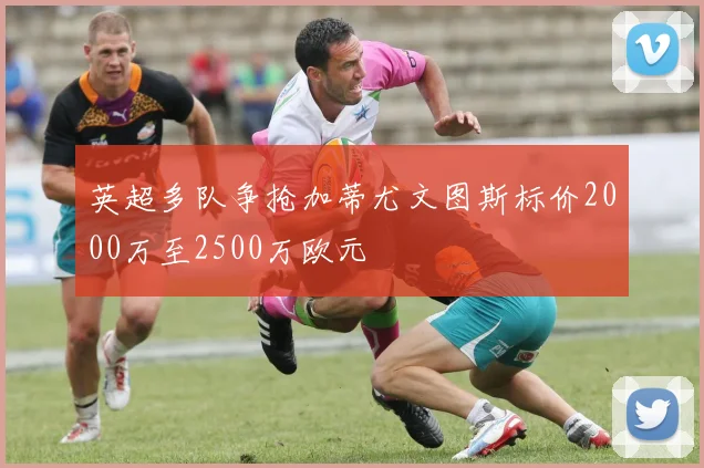 英超多队争抢加蒂尤文图斯标价2000万至2500万欧元