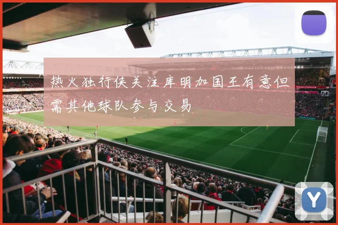 热火独行侠关注库明加国王有意但需其他球队参与交易