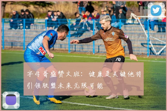 字母哥盛赞文班：健康是关键他将引领联盟未来无限可能