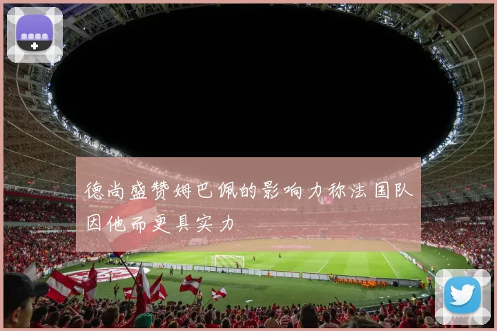 德尚盛赞姆巴佩的影响力称法国队因他而更具实力