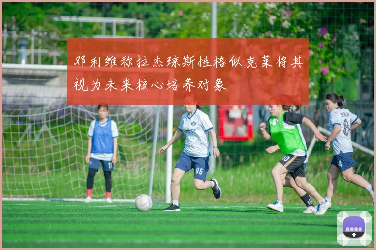 邓利维称拉杰琼斯性格似克莱将其视为未来核心培养对象