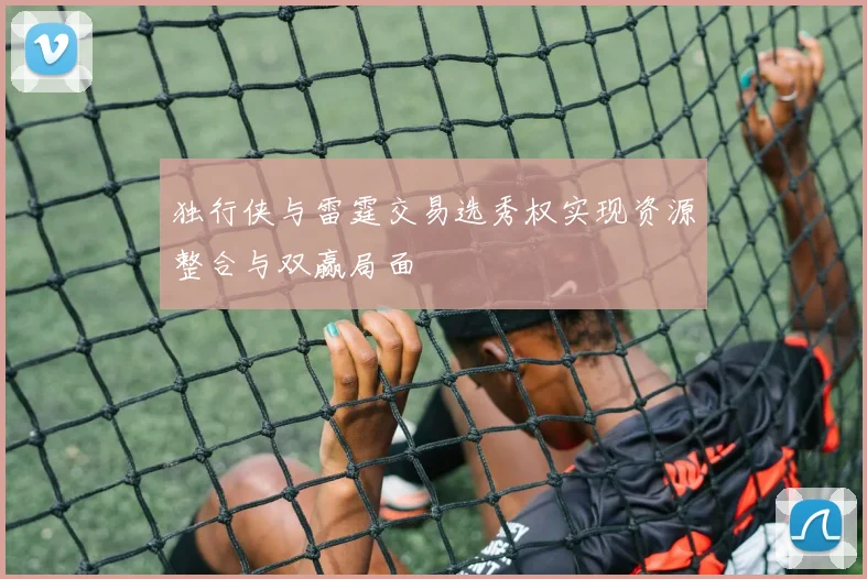 独行侠与雷霆交易选秀权实现资源整合与双赢局面