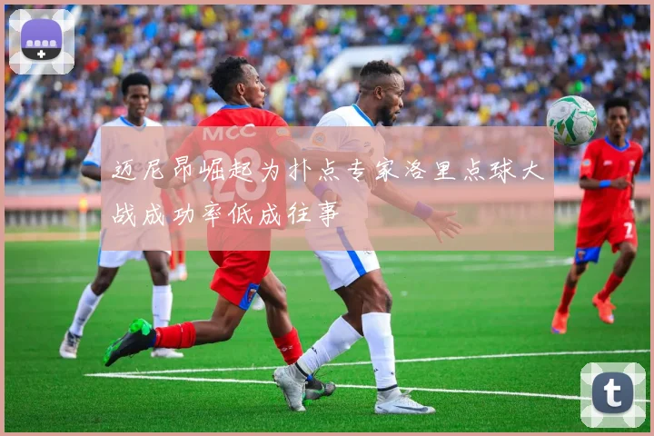迈尼昂崛起为扑点专家洛里点球大战成功率低成往事