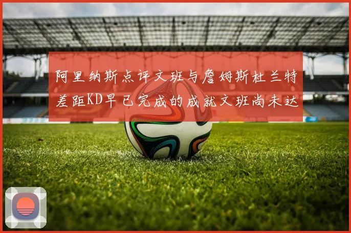 阿里纳斯点评文班与詹姆斯杜兰特差距KD早已完成的成就文班尚未达到