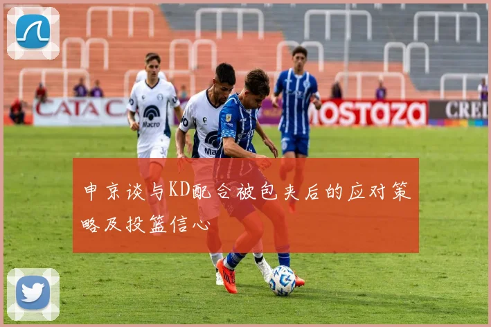 申京谈与KD配合被包夹后的应对策略及投篮信心