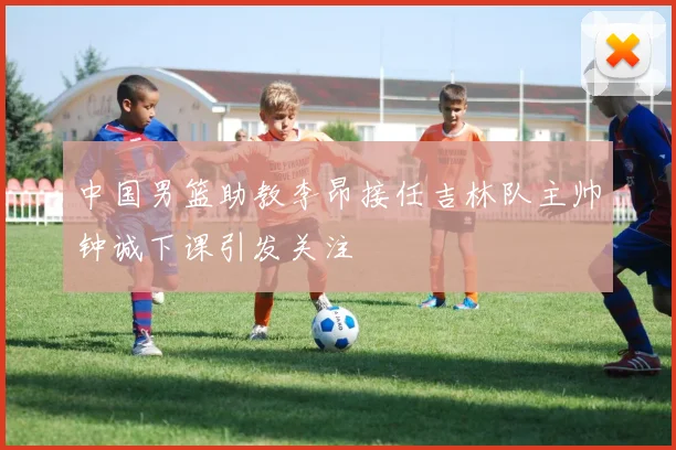 中国男篮助教李昂接任吉林队主帅钟诚下课引发关注