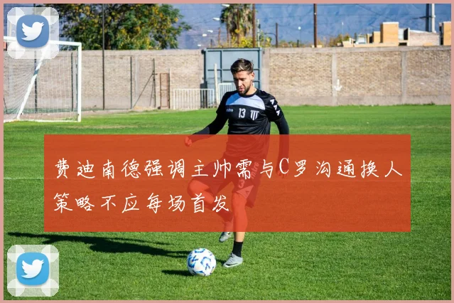 费迪南德强调主帅需与C罗沟通换人策略不应每场首发