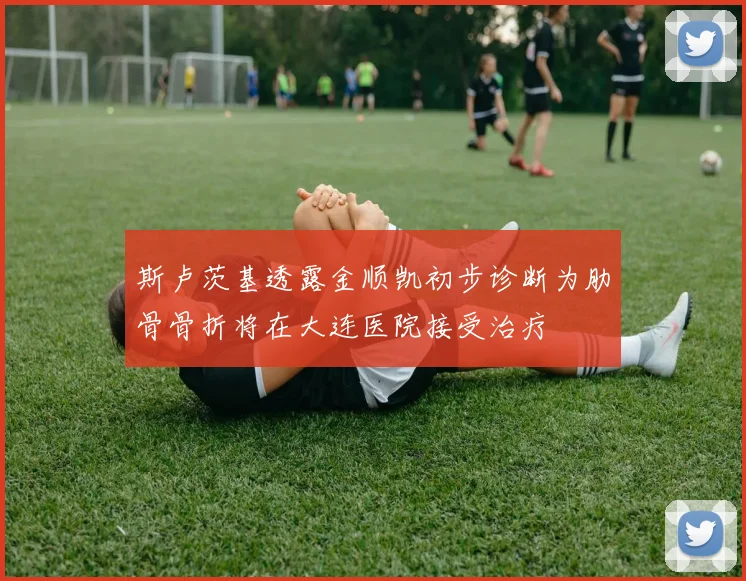 斯卢茨基透露金顺凯初步诊断为肋骨骨折将在大连医院接受治疗