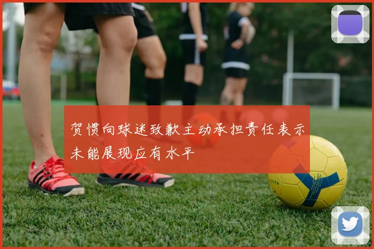 贺惯向球迷致歉主动承担责任表示未能展现应有水平