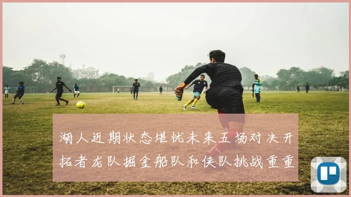 湖人近期状态堪忧未来五场对决开拓者龙队掘金船队和侠队挑战重重