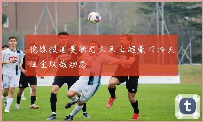 德媒报道曼联尤文及土超豪门均关注金玟哉动态