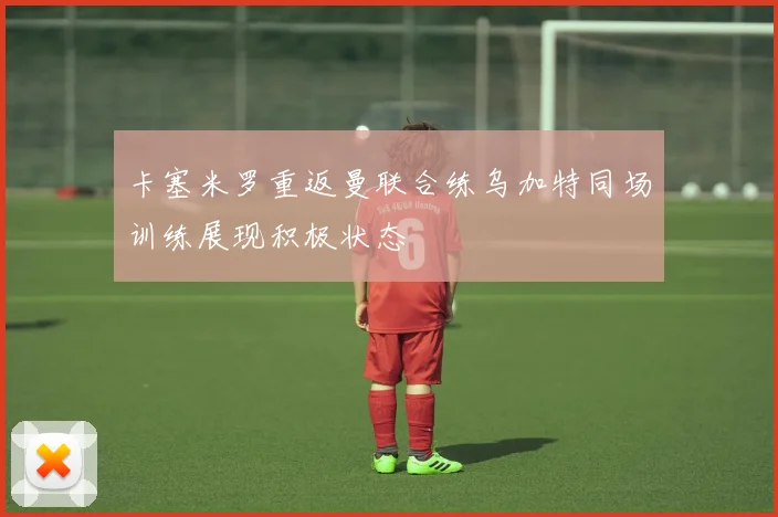 卡塞米罗重返曼联合练乌加特同场训练展现积极状态