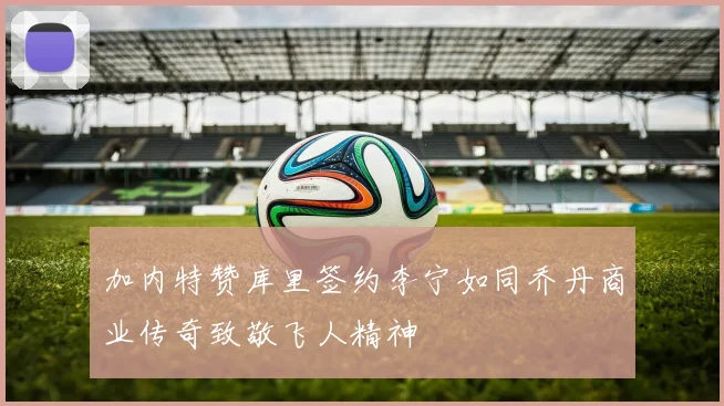 加内特赞库里签约李宁如同乔丹商业传奇致敬飞人精神