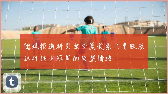德媒报道科贝尔今夏受豪门青睐表达对缺少冠军的失望情绪