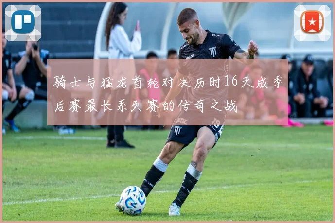 骑士与猛龙首轮对决历时16天成季后赛最长系列赛的传奇之战