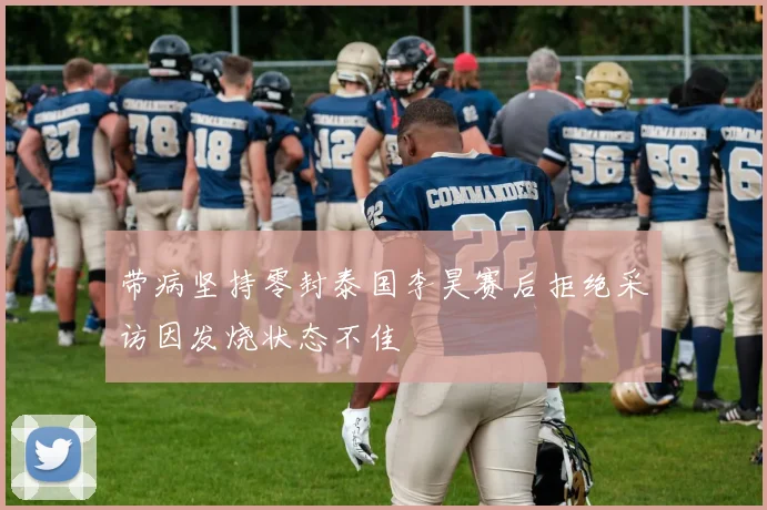 带病坚持零封泰国李昊赛后拒绝采访因发烧状态不佳