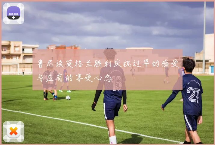鲁尼谈英格兰胜利庆祝过早的感受与应有的享受心态