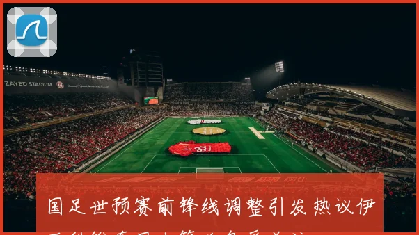 国足世预赛前锋线调整引发热议伊万科维奇用人策略备受关注