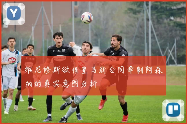 维尼修斯欲借皇马新合同牵制阿森纳的真实意图分析