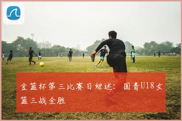 金篮杯第三比赛日综述：国青U18女篮三战全胜